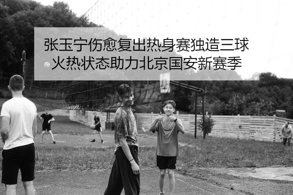 张玉宁伤愈复出热身赛独造三球 火热状态助力北京国安新赛季